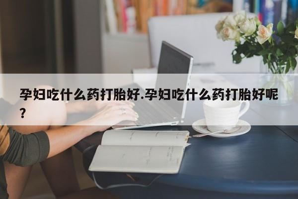 卖打胎药的微信孕妇吃什么药打胎好.孕妇吃什么药打胎好呢？