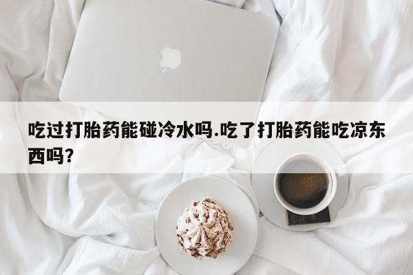 卖打胎药的微信吃过打胎药能碰冷水吗.吃了打胎药能吃凉东西吗？