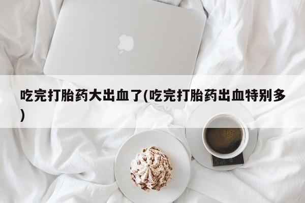 卖打胎药的微信吃完打胎药大出血了(吃完打胎药出血特别多)