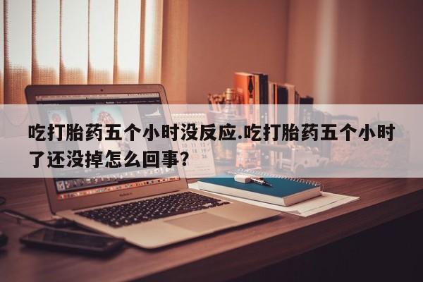 卖打胎药的微信吃打胎药五个小时没反应.吃打胎药五个小时了还没掉怎么回事？