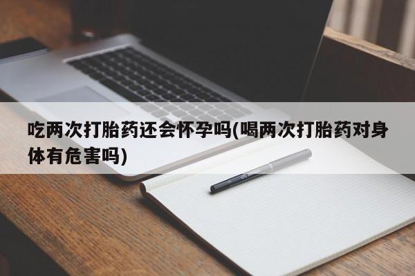 卖打胎药的微信吃两次打胎药还会怀孕吗(喝两次打胎药对身体有危害吗)