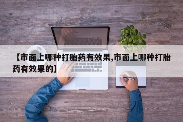 卖打胎药的微信【市面上哪种打胎药有效果,市面上哪种打胎药有效果的】