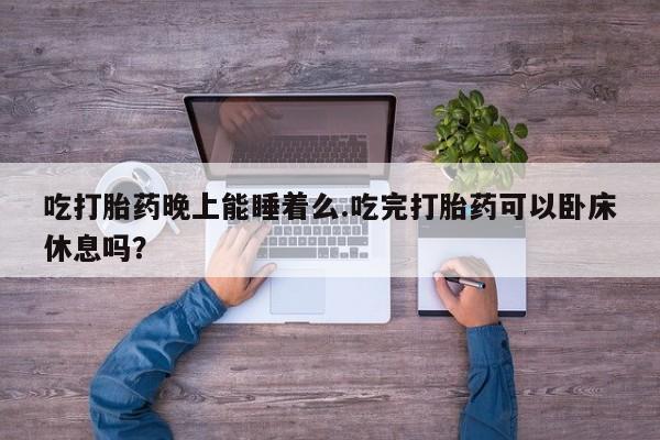 卖打胎药的微信吃打胎药晚上能睡着么.吃完打胎药可以卧床休息吗？