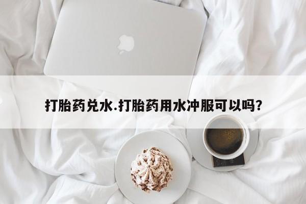 卖打胎药的微信打胎药兑水.打胎药用水冲服可以吗？
