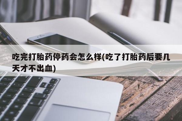 卖打胎药的微信吃完打胎药停药会怎么样(吃了打胎药后要几天才不出血)
