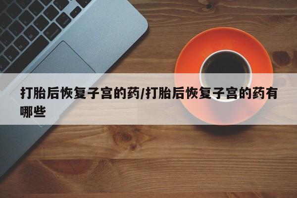 卖打胎药的微信打胎后恢复子宫的药/打胎后恢复子宫的药有哪些