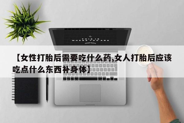 卖打胎药的微信【女性打胎后需要吃什么药,女人打胎后应该吃点什么东西补身体】