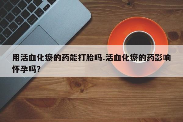 卖打胎药的微信用活血化瘀的药能打胎吗.活血化瘀的药影响怀孕吗？