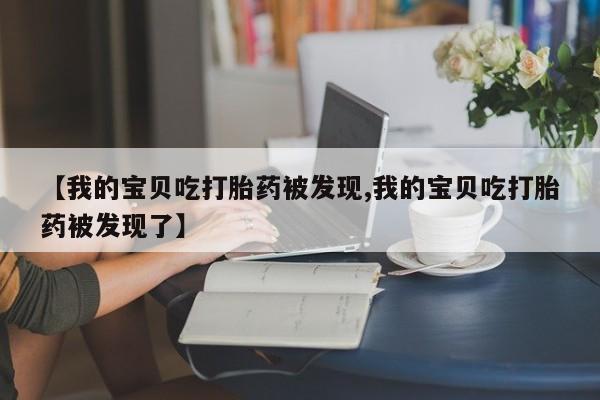 卖打胎药的微信【我的宝贝吃打胎药被发现,我的宝贝吃打胎药被发现了】