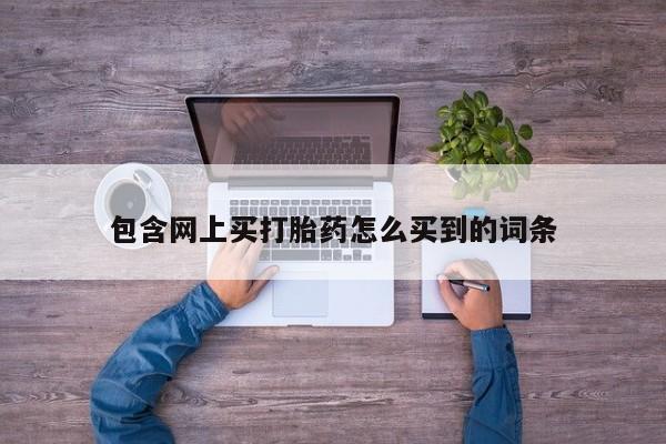 卖打胎药的微信包含网上买打胎药怎么买到的词条