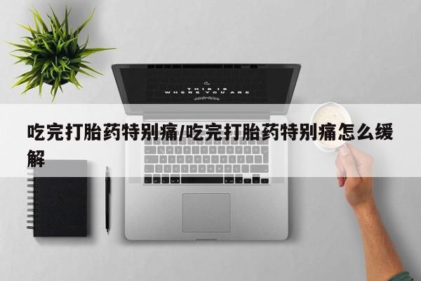 卖打胎药的微信吃完打胎药特别痛/吃完打胎药特别痛怎么缓解