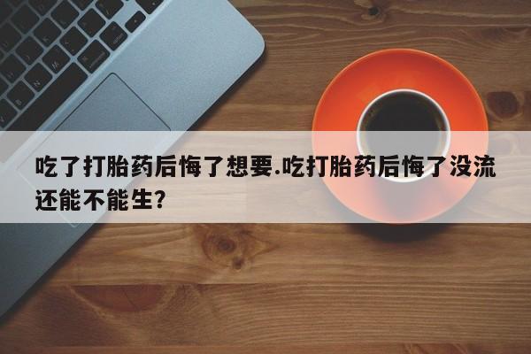 卖打胎药的微信吃了打胎药后悔了想要.吃打胎药后悔了没流还能不能生？