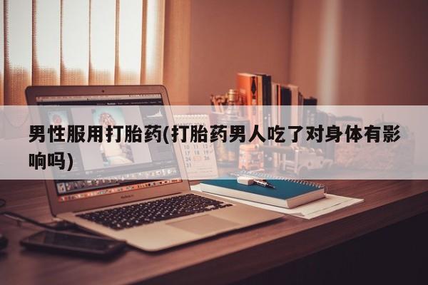 卖打胎药的微信男性服用打胎药(打胎药男人吃了对身体有影响吗)