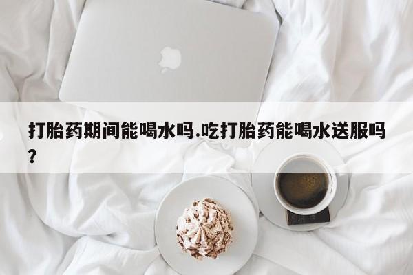 卖打胎药的微信打胎药期间能喝水吗.吃打胎药能喝水送服吗？