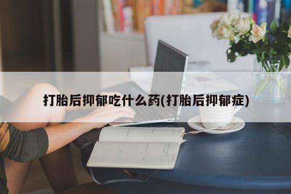 卖打胎药的微信打胎后抑郁吃什么药(打胎后抑郁症)