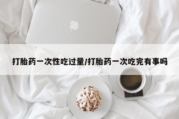 卖打胎药的微信打胎药一次性吃过量/打胎药一次吃完有事吗