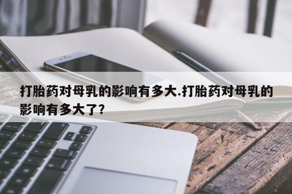 卖打胎药的微信打胎药对母乳的影响有多大.打胎药对母乳的影响有多大了？