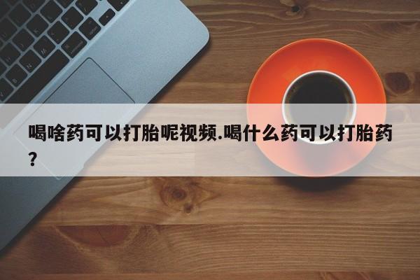 卖打胎药的微信喝啥药可以打胎呢视频.喝什么药可以打胎药？