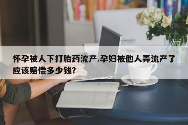 卖打胎药的微信怀孕被人下打胎药流产.孕妇被他人弄流产了应该赔偿多少钱？