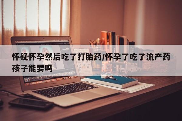 卖打胎药的微信怀疑怀孕然后吃了打胎药/怀孕了吃了流产药孩子能要吗