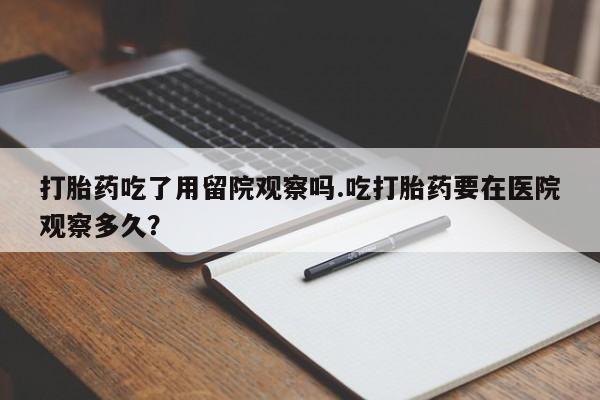 卖打胎药的微信打胎药吃了用留院观察吗.吃打胎药要在医院观察多久？