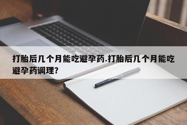 卖打胎药的微信打胎后几个月能吃避孕药.打胎后几个月能吃避孕药调理？