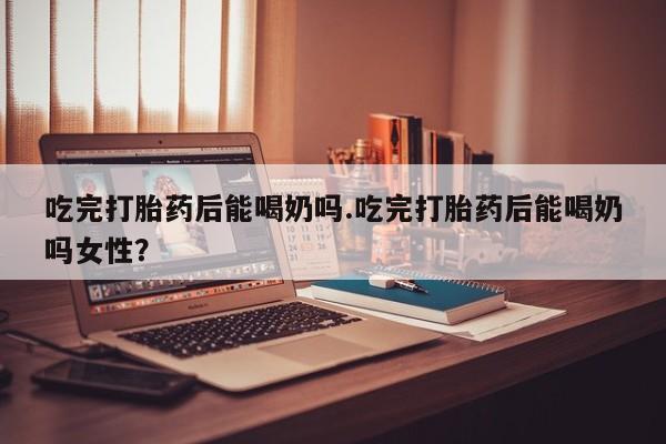 卖打胎药的微信吃完打胎药后能喝奶吗.吃完打胎药后能喝奶吗女性？