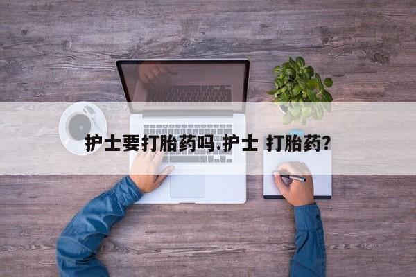 卖打胎药的微信护士要打胎药吗.护士 打胎药？