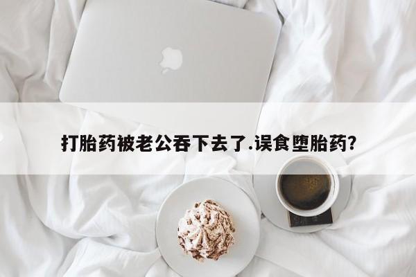 卖打胎药的微信打胎药被老公吞下去了.误食堕胎药？