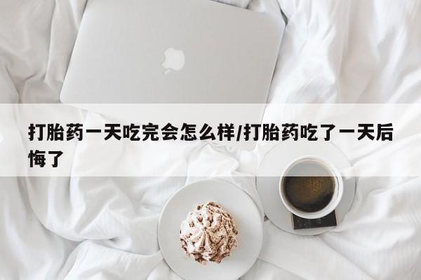 卖打胎药的微信打胎药一天吃完会怎么样/打胎药吃了一天后悔了