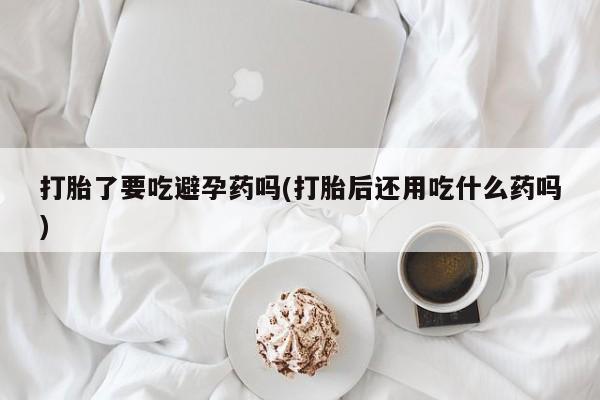 卖打胎药的微信打胎了要吃避孕药吗(打胎后还用吃什么药吗)