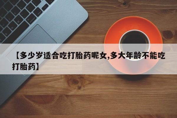 卖打胎药的微信【多少岁适合吃打胎药呢女,多大年龄不能吃打胎药】