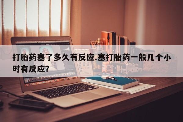 卖打胎药的微信打胎药塞了多久有反应.塞打胎药一般几个小时有反应？