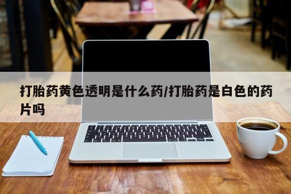 卖打胎药的微信打胎药黄色透明是什么药/打胎药是白色的药片吗