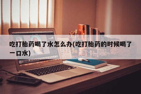 卖打胎药的微信吃打胎药喝了水怎么办(吃打胎药的时候喝了一口水)