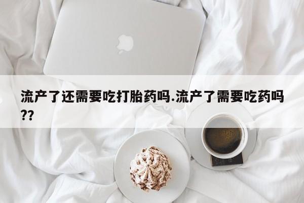 卖打胎药的微信流产了还需要吃打胎药吗.流产了需要吃药吗?？