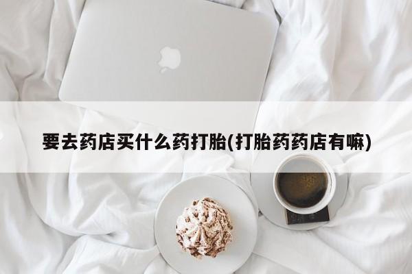 卖打胎药的微信要去药店买什么药打胎(打胎药药店有嘛)