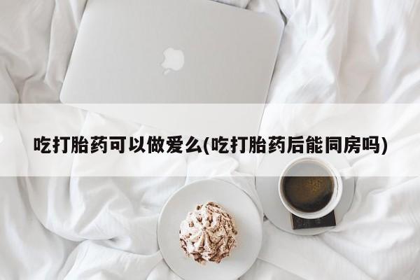 卖打胎药的微信吃打胎药可以做爱么(吃打胎药后能同房吗)