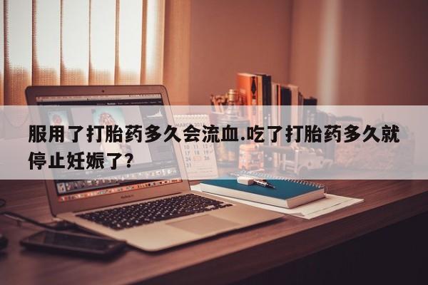 卖打胎药的微信服用了打胎药多久会流血.吃了打胎药多久就停止妊娠了？