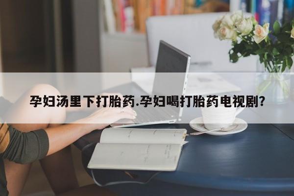 卖打胎药的微信孕妇汤里下打胎药.孕妇喝打胎药电视剧？