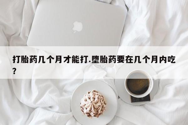 卖打胎药的微信打胎药几个月才能打.堕胎药要在几个月内吃？