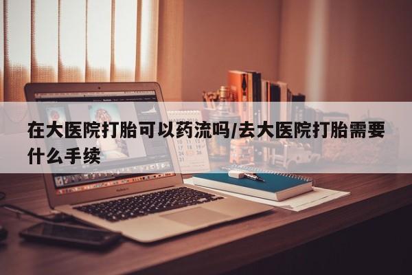 卖打胎药的微信在大医院打胎可以药流吗/去大医院打胎需要什么手续