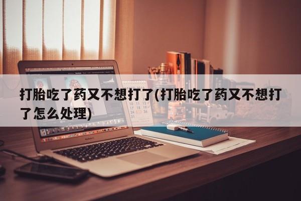 卖打胎药的微信打胎吃了药又不想打了(打胎吃了药又不想打了怎么处理)