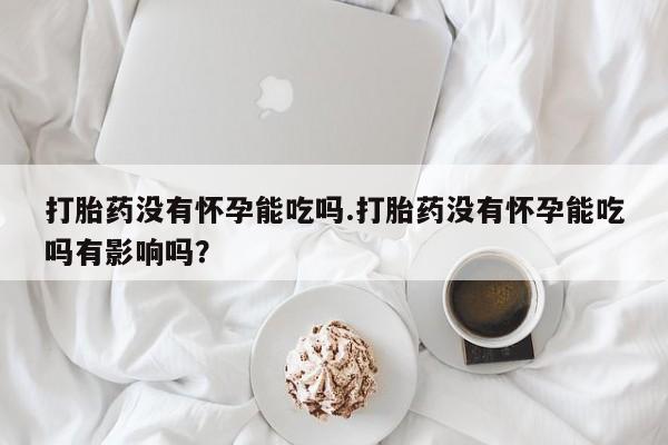 卖打胎药的微信打胎药没有怀孕能吃吗.打胎药没有怀孕能吃吗有影响吗？