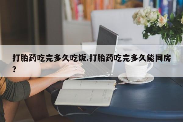 卖打胎药的微信打胎药吃完多久吃饭.打胎药吃完多久能同房？
