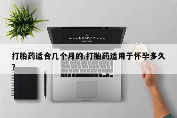 卖打胎药的微信打胎药适合几个月的.打胎药适用于怀孕多久？