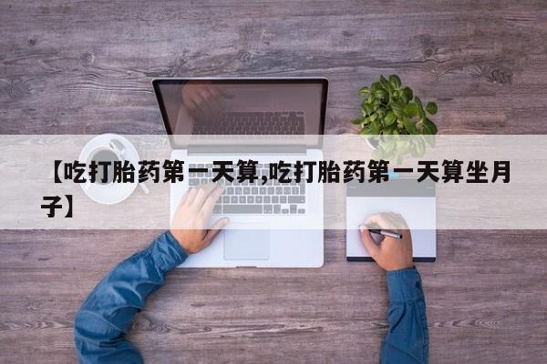 卖打胎药的微信【吃打胎药第一天算,吃打胎药第一天算坐月子】