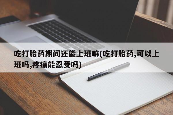 卖打胎药的微信吃打胎药期间还能上班嘛(吃打胎药,可以上班吗,疼痛能忍受吗)