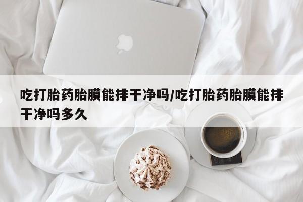 卖打胎药的微信吃打胎药胎膜能排干净吗/吃打胎药胎膜能排干净吗多久