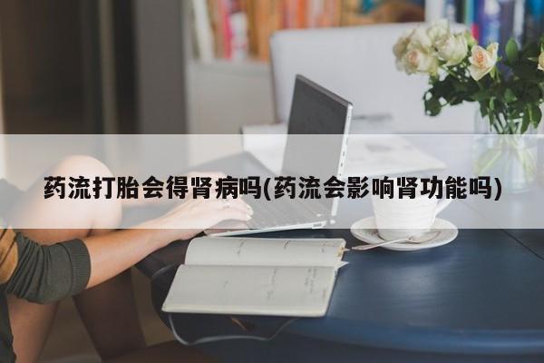 卖打胎药的微信药流打胎会得肾病吗(药流会影响肾功能吗)